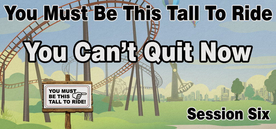 You Can’t Quit Now – You Must Be This Tall to Ride (Session Six)