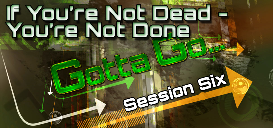 If You’re Not Dead – You’re Not Done – Gotta Go… (Session Six)
