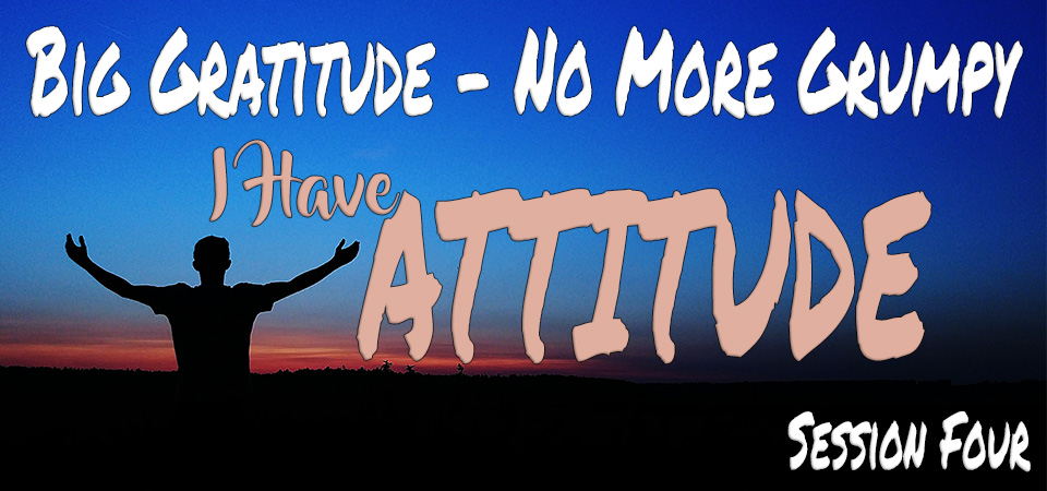 Big Gratitude – No More Grumpy – I Have Attitude (Session Four)